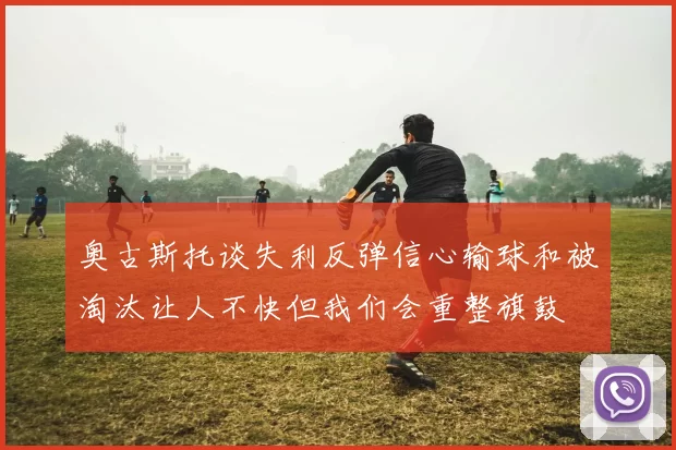 奥古斯托谈失利反弹信心输球和被淘汰让人不快但我们会重整旗鼓