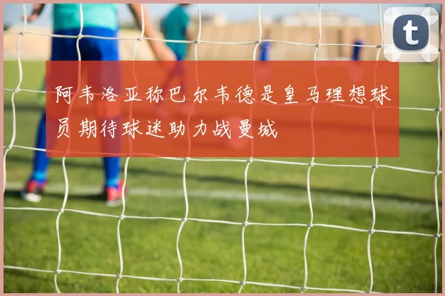 阿韦洛亚称巴尔韦德是皇马理想球员期待球迷助力战曼城