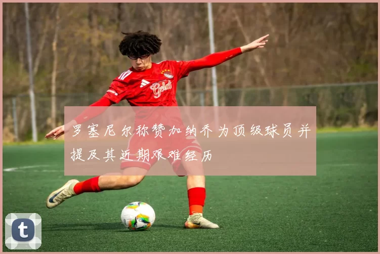 罗塞尼尔称赞加纳乔为顶级球员并提及其近期艰难经历