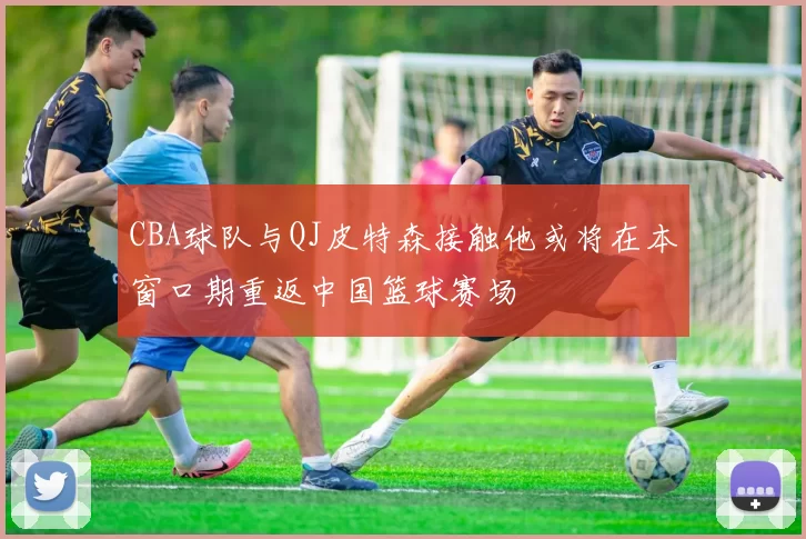 CBA球队与QJ皮特森接触他或将在本窗口期重返中国篮球赛场