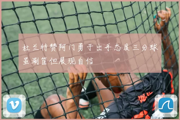 杜兰特赞阿门勇于出手态度三分球虽涮筐但展现自信