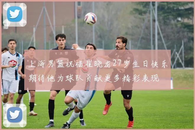 上海男篮祝福崔晓龙27岁生日快乐期待他为球队贡献更多精彩表现