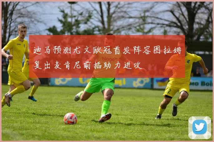 迪马预测尤文欧冠首发阵容图拉姆复出麦肯尼前插助力进攻
