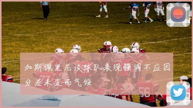 加斯佩里尼谈球队表现强调不应因分差未变而气馁