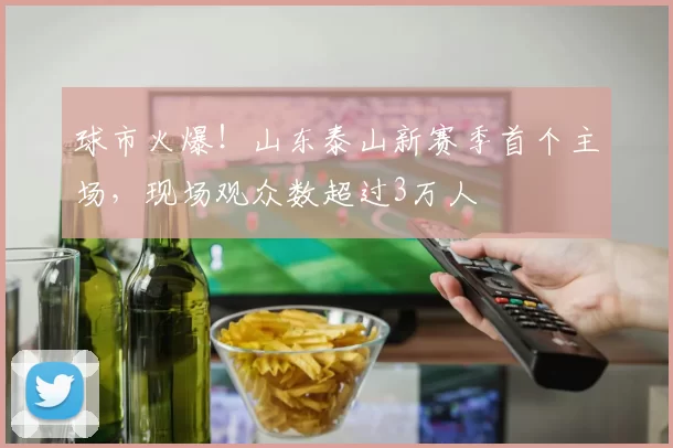 球市火爆！山东泰山新赛季首个主场，现场观众数超过3万人