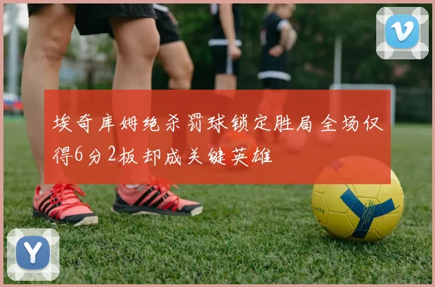 埃奇库姆绝杀罚球锁定胜局全场仅得6分2板却成关键英雄