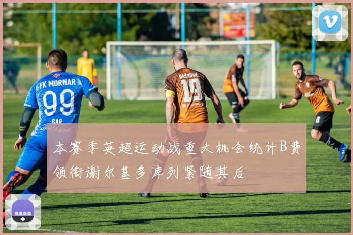 本赛季英超运动战重大机会统计B费领衔谢尔基多库列紧随其后