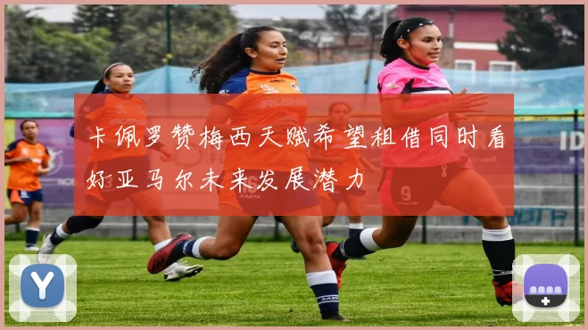 卡佩罗赞梅西天赋希望租借同时看好亚马尔未来发展潜力