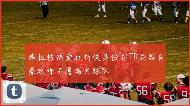 弗拉格热爱独行侠身份在TD花园自豪欢呼不愿离开球队