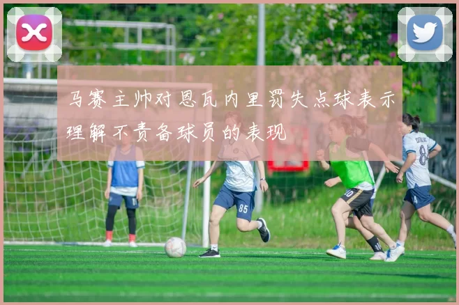 马赛主帅对恩瓦内里罚失点球表示理解不责备球员的表现