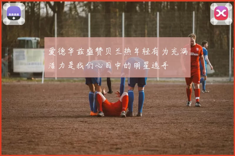 爱德华兹盛赞贝兰热年轻有为充满活力是我们心目中的明星选手