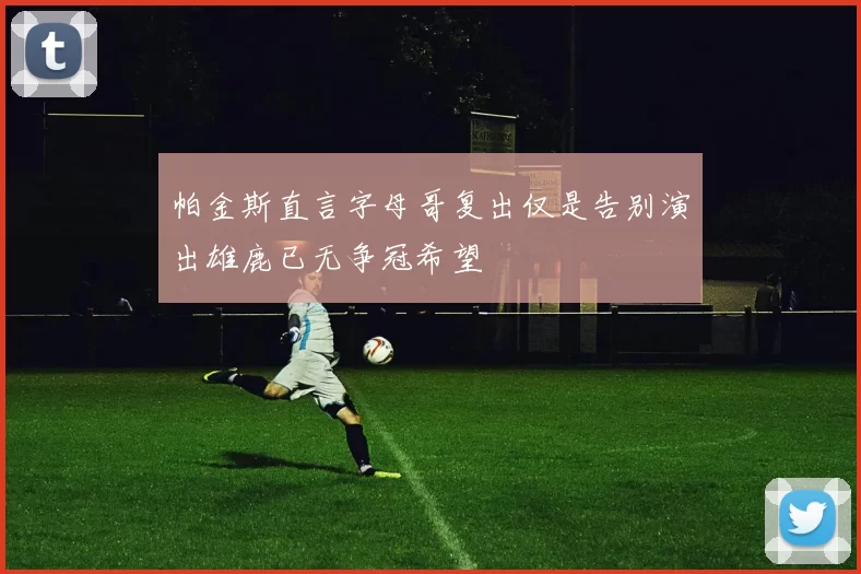 帕金斯直言字母哥复出仅是告别演出雄鹿已无争冠希望